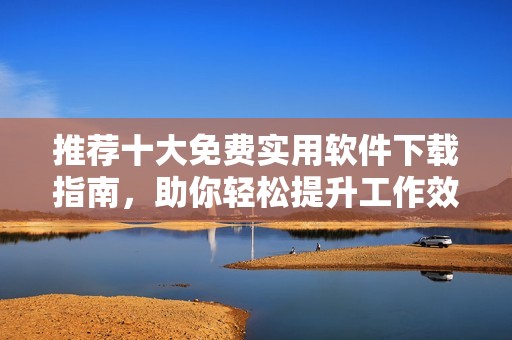 推荐十大免费实用软件下载指南，助你轻松提升工作效率