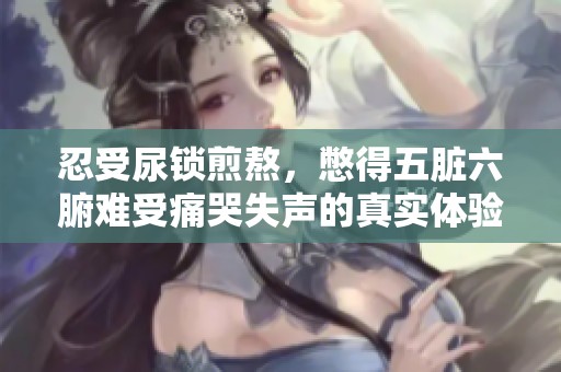 忍受尿锁煎熬，憋得五脏六腑难受痛哭失声的真实体验