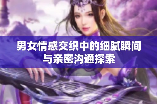 男女情感交织中的细腻瞬间与亲密沟通探索