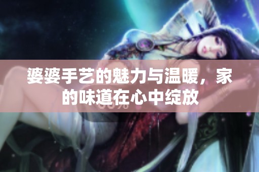 婆婆手艺的魅力与温暖，家的味道在心中绽放