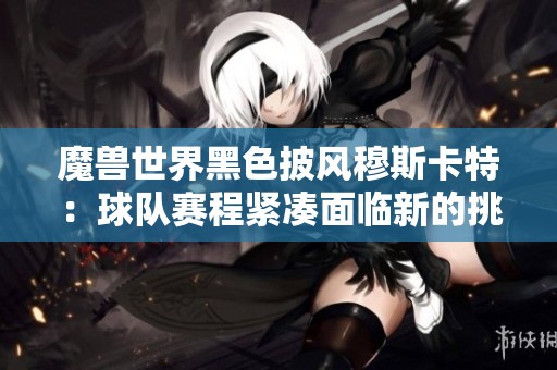 魔兽世界黑色披风穆斯卡特：球队赛程紧凑面临新的挑战与机遇