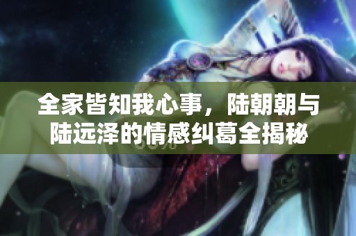 全家皆知我心事，陆朝朝与陆远泽的情感纠葛全揭秘