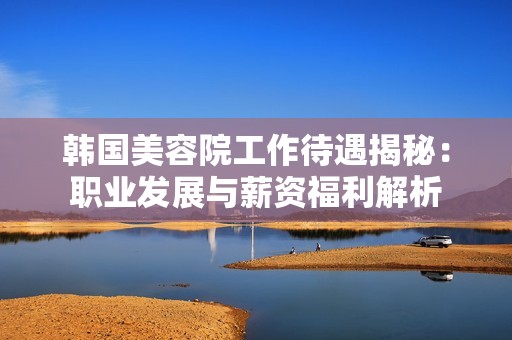 韩国美容院工作待遇揭秘：职业发展与薪资福利解析