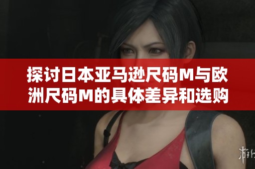 探讨日本亚马逊尺码M与欧洲尺码M的具体差异和选购建议