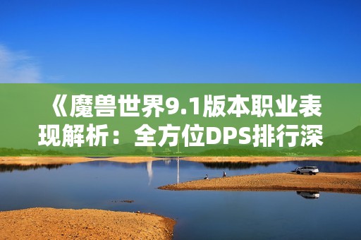 《魔兽世界9.1版本职业表现解析：全方位DPS排行深度剖析》