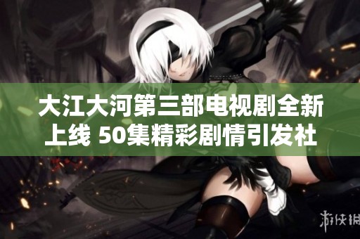 大江大河第三部电视剧全新上线 50集精彩剧情引发社会热议