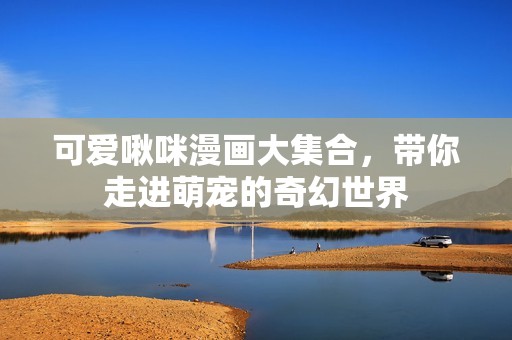可爱啾咪漫画大集合，带你走进萌宠的奇幻世界