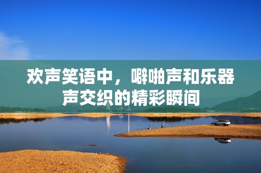 欢声笑语中，噼啪声和乐器声交织的精彩瞬间