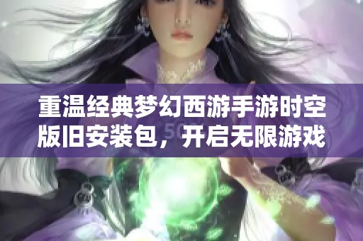 重温经典梦幻西游手游时空版旧安装包，开启无限游戏乐趣之旅