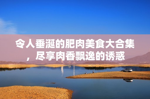 令人垂涎的肥肉美食大合集，尽享肉香飘逸的诱惑