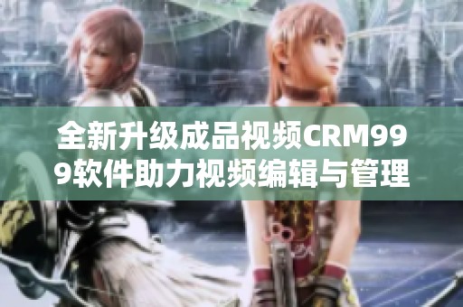 全新升级成品视频CRM999软件助力视频编辑与管理效率提升