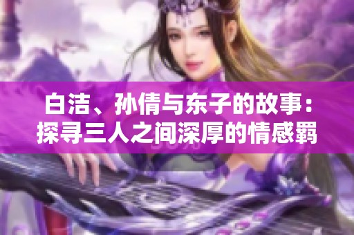 白洁、孙倩与东子的故事：探寻三人之间深厚的情感羁绊