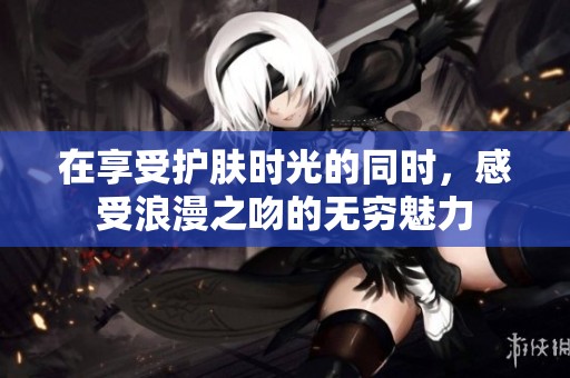 在享受护肤时光的同时，感受浪漫之吻的无穷魅力