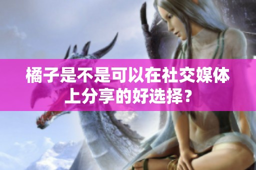 橘子是不是可以在社交媒体上分享的好选择？