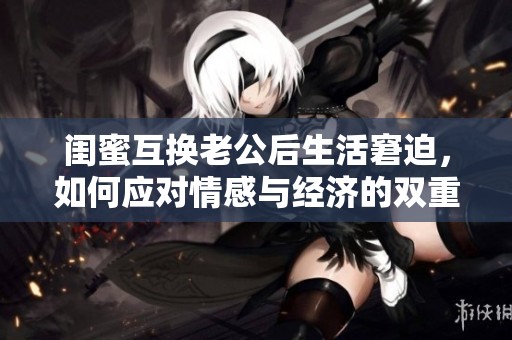 闺蜜互换老公后生活窘迫，如何应对情感与经济的双重困境
