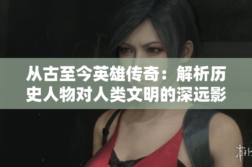 从古至今英雄传奇：解析历史人物对人类文明的深远影响与启示