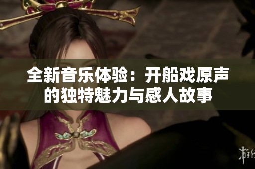 全新音乐体验：开船戏原声的独特魅力与感人故事