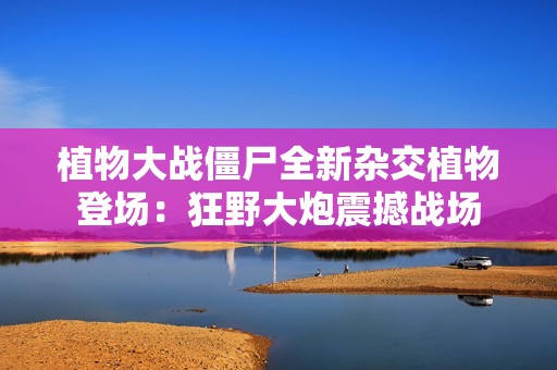 植物大战僵尸全新杂交植物登场：狂野大炮震撼战场