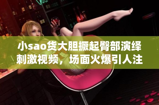 小sao货大胆撅起臀部演绎刺激视频，场面火爆引人注目