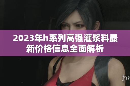 2023年h系列高强灌浆料最新价格信息全面解析