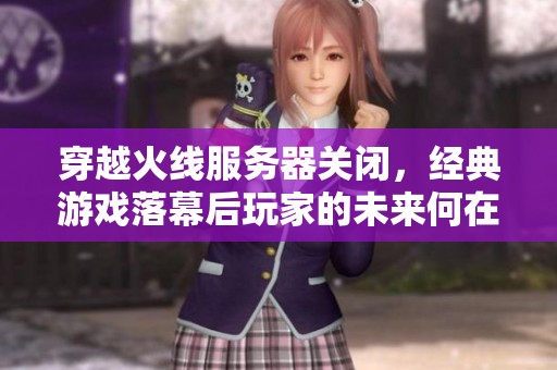 穿越火线服务器关闭，经典游戏落幕后玩家的未来何在？