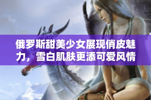 俄罗斯甜美少女展现俏皮魅力，雪白肌肤更添可爱风情