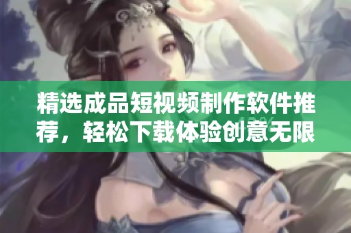 精选成品短视频制作软件推荐，轻松下载体验创意无限