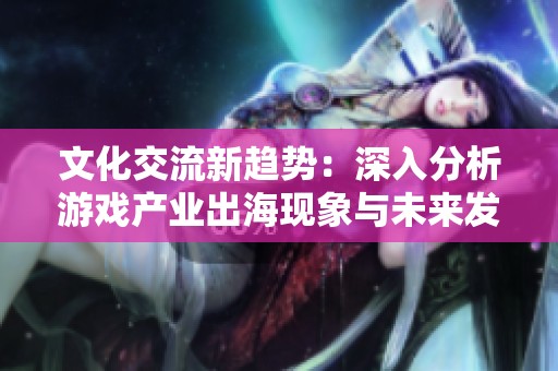 文化交流新趋势：深入分析游戏产业出海现象与未来发展潜力