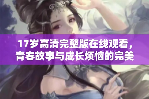 17岁高清完整版在线观看，青春故事与成长烦恼的完美呈现