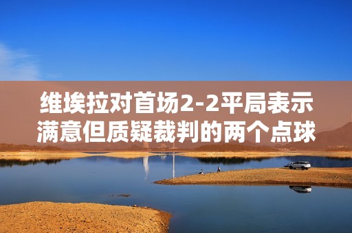 维埃拉对首场2-2平局表示满意但质疑裁判的两个点球判罚