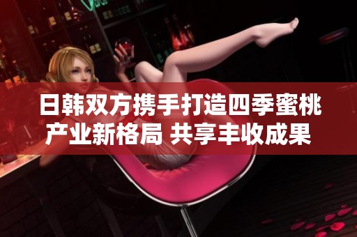 日韩双方携手打造四季蜜桃产业新格局 共享丰收成果
