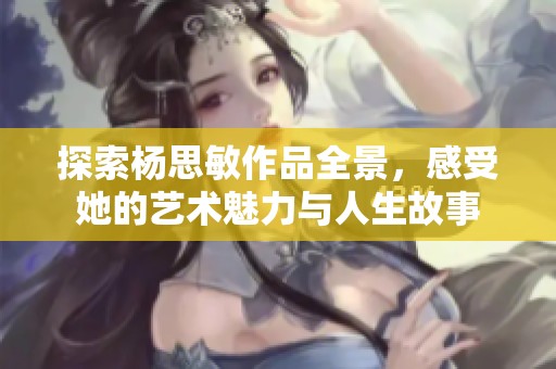 探索杨思敏作品全景，感受她的艺术魅力与人生故事