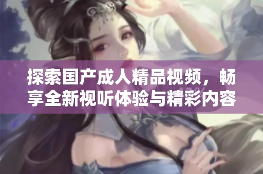 探索国产成人精品视频，畅享全新视听体验与精彩内容