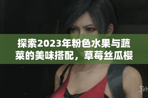探索2023年粉色水果与蔬菜的美味搭配，草莓丝瓜樱桃等你品尝