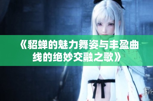 《貂蝉的魅力舞姿与丰盈曲线的绝妙交融之歌》