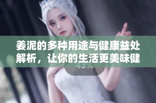 姜泥的多种用途与健康益处解析，让你的生活更美味健康