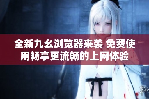 全新九幺浏览器来袭 免费使用畅享更流畅的上网体验