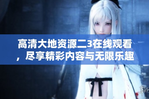 高清大地资源二3在线观看，尽享精彩内容与无限乐趣！