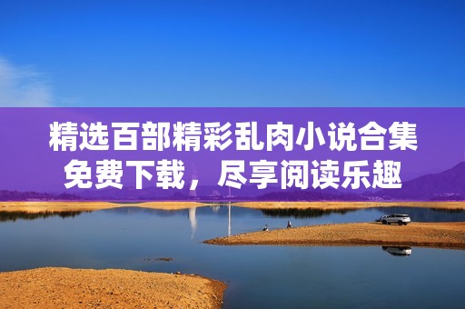 精选百部精彩乱肉小说合集免费下载，尽享阅读乐趣