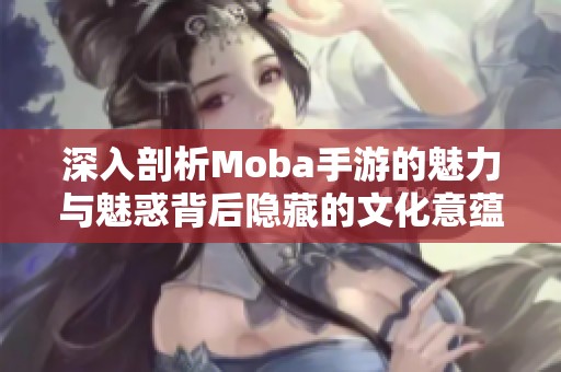 深入剖析Moba手游的魅力与魅惑背后隐藏的文化意蕴