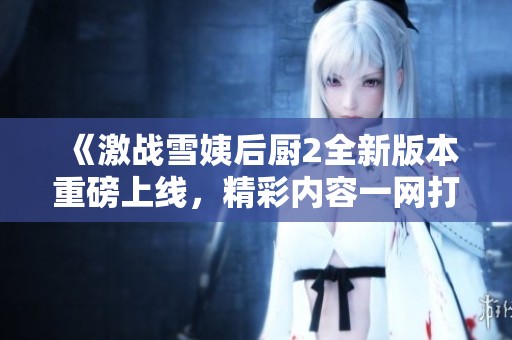 《激战雪姨后厨2全新版本重磅上线，精彩内容一网打尽》