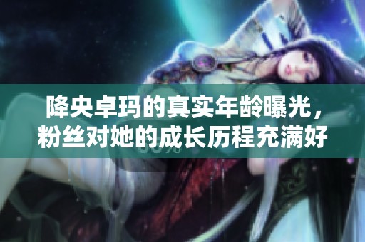 降央卓玛的真实年龄曝光，粉丝对她的成长历程充满好奇