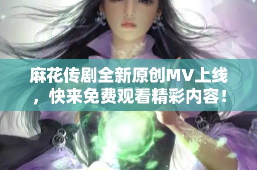 麻花传剧全新原创MV上线，快来免费观看精彩内容！