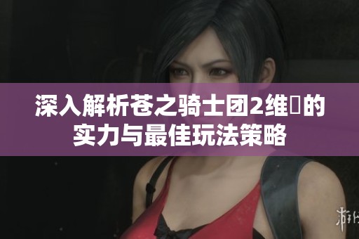 深入解析苍之骑士团2维菈的实力与最佳玩法策略