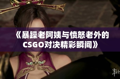 《暴躁老阿姨与愤怒老外的CSGO对决精彩瞬间》