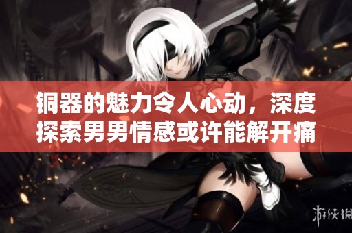 铜器的魅力令人心动，深度探索男男情感或许能解开痛点