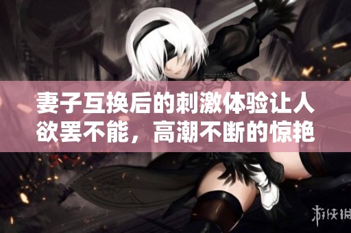 妻子互换后的刺激体验让人欲罢不能，高潮不断的惊艳时刻