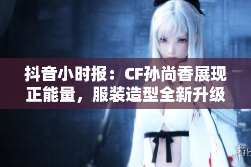 抖音小时报：CF孙尚香展现正能量，服装造型全新升级