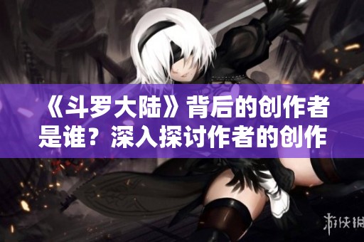 《斗罗大陆》背后的创作者是谁？深入探讨作者的创作历程与影响