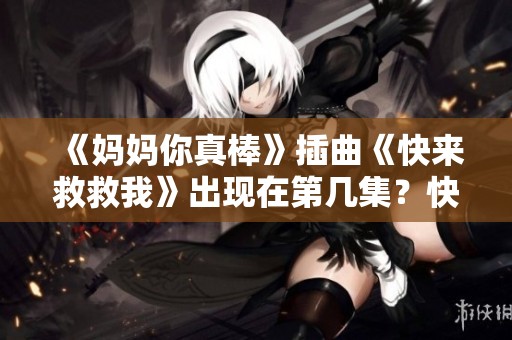 《妈妈你真棒》插曲《快来救救我》出现在第几集？快来揭秘！